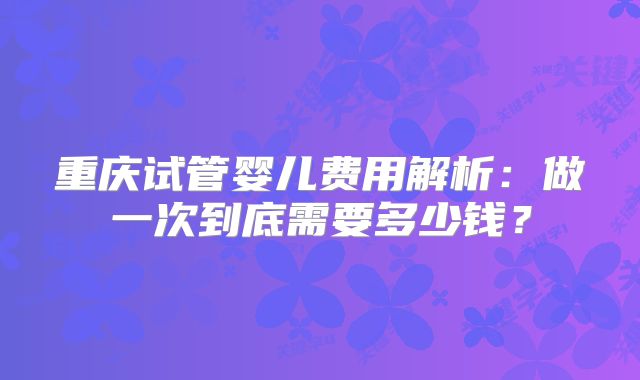 重庆试管婴儿费用解析：做一次到底需要多少钱？