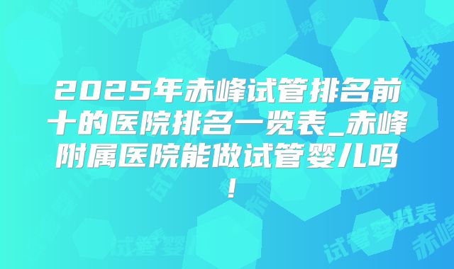 2025年赤峰试管排名前十的医院排名一览表_赤峰附属医院能做试管婴儿吗！