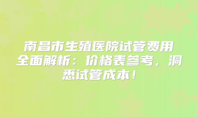 南昌市生殖医院试管费用全面解析：价格表参考，洞悉试管成本！