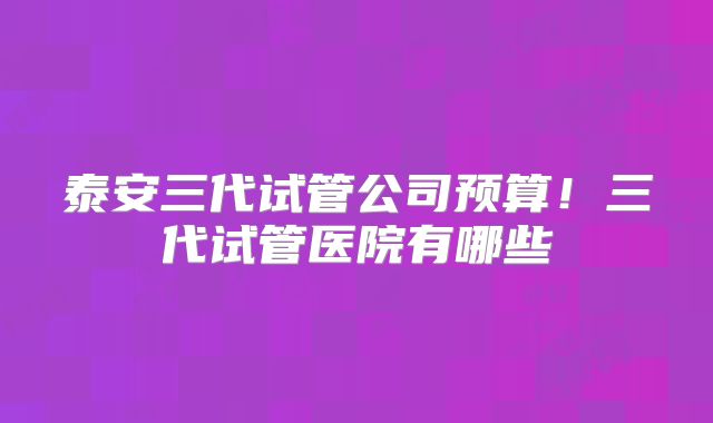 泰安三代试管公司预算!三代试管医院有哪些