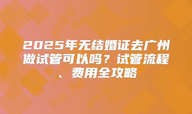 2025年无结婚证去广州做试管可以吗？试管流程、费用全攻略
