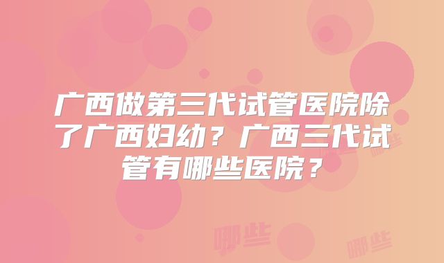 广西做第三代试管医院除了广西妇幼?广西三代试管有哪些医院?