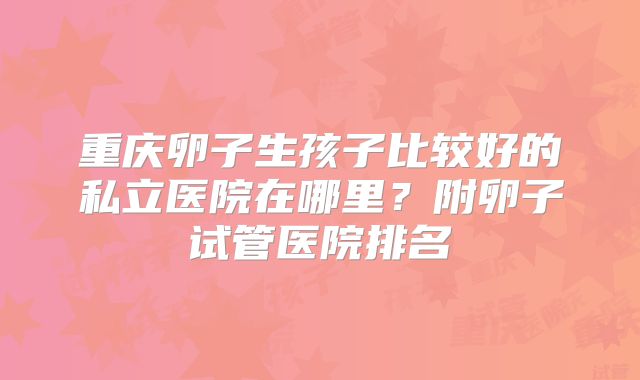重庆卵子生孩子比较好的私立医院在哪里?附卵子试管医院排名