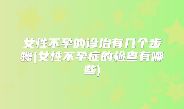 女性不孕的诊治有几个步骤(女性不孕症的检查有哪些)
