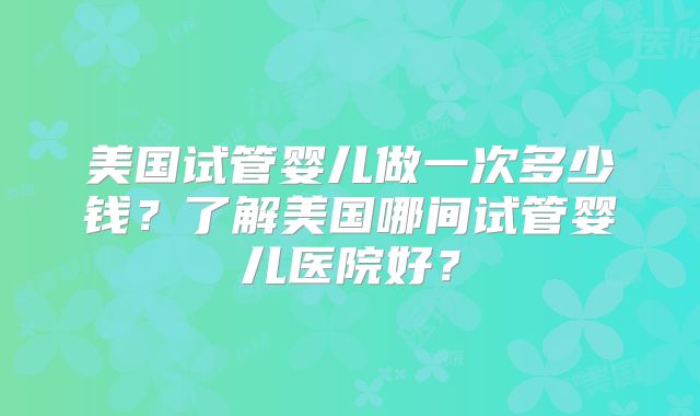 美国试管婴儿做一次多少钱？了解美国哪间试管婴儿医院好？