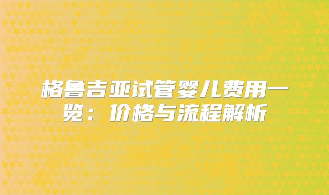 格鲁吉亚试管婴儿费用一览：价格与流程解析