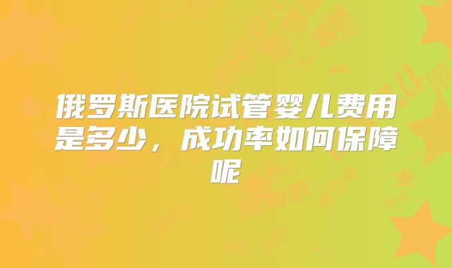俄罗斯医院试管婴儿费用是多少，成功率如何保障呢