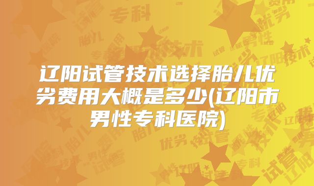 辽阳试管技术选择胎儿优劣费用大概是多少(辽阳市男性专科医院)