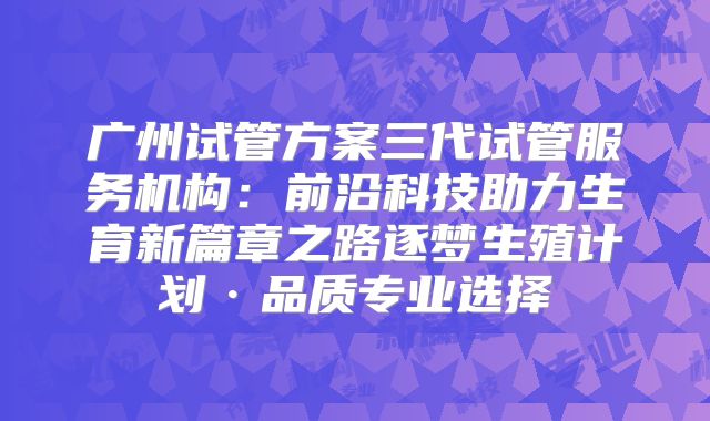 广州试管方案三代试管服务机构：前沿科技助力生育新篇章之路逐梦生殖计划·品质专业选择