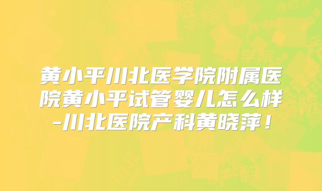 黄小平川北医学院附属医院黄小平试管婴儿怎么样-川北医院产科黄晓萍!