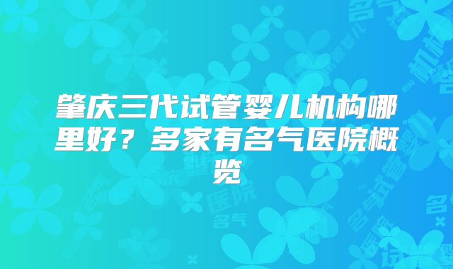 肇庆三代试管婴儿机构哪里好？多家有名气医院概览