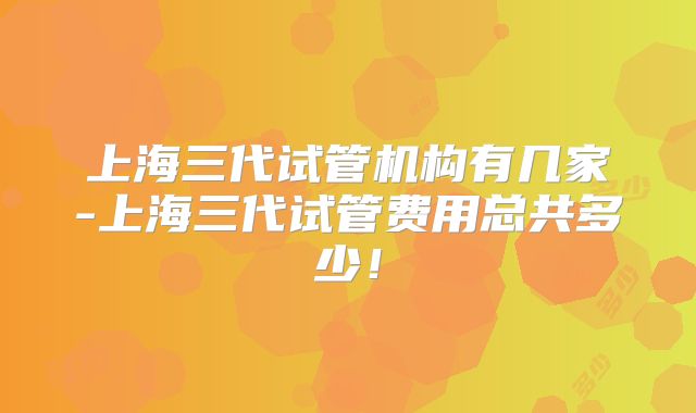 上海三代试管机构有几家-上海三代试管费用总共多少！