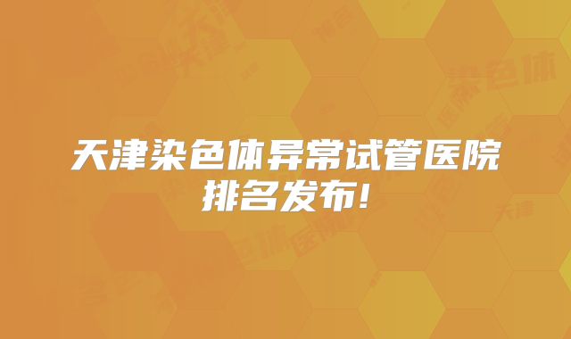 天津染色体异常试管医院排名发布!
