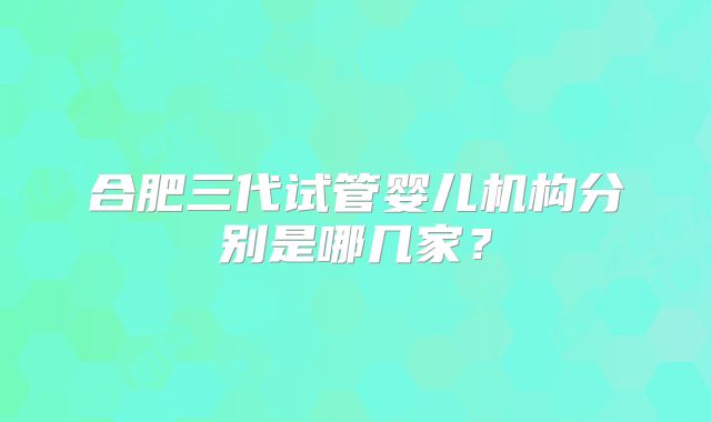 合肥三代试管婴儿机构分别是哪几家？