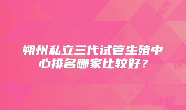 朔州私立三代试管生殖中心排名哪家比较好？