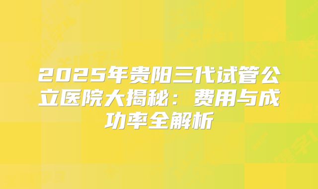 2025年贵阳三代试管公立医院大揭秘：费用与成功率全解析