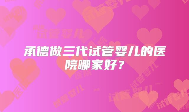 承德做三代试管婴儿的医院哪家好？