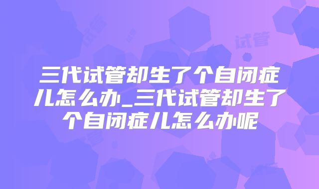 三代试管却生了个自闭症儿怎么办_三代试管却生了个自闭症儿怎么办呢