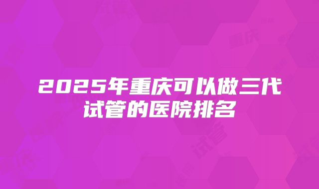 2025年重庆可以做三代试管的医院排名