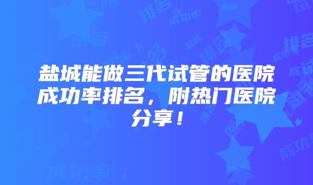 盐城能做三代试管的医院成功率排名，附热门医院分享！