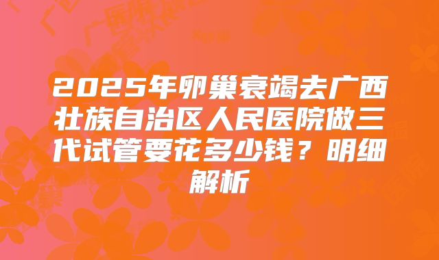 2025年卵巢衰竭去广西壮族自治区人民医院做三代试管要花多少钱？明细解析