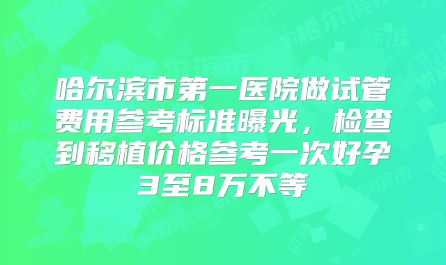 哈尔滨市第一医院做试管费用参考标准曝光,检查到移植价格参考一次好孕3至8万不等