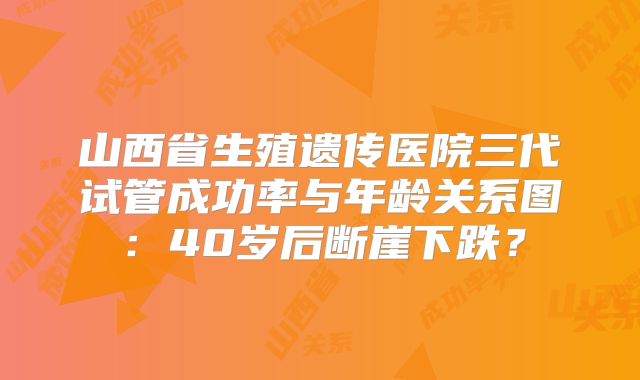 山西省生殖遗传医院三代试管成功率与年龄关系图：40岁后断崖下跌？
