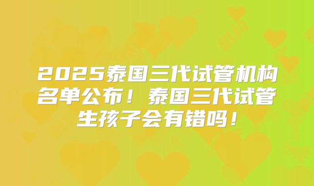 2025泰国三代试管机构名单公布!泰国三代试管生孩子会有错吗!