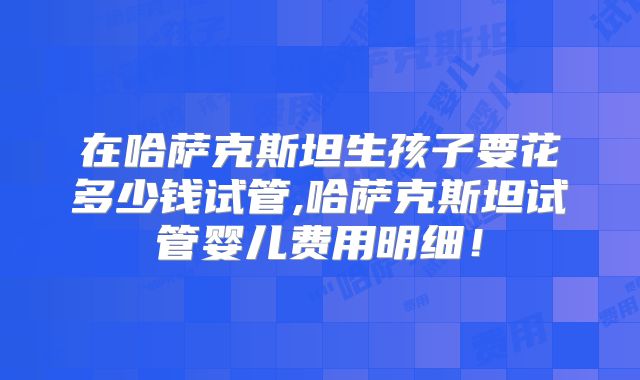 在哈萨克斯坦生孩子要花多少钱试管,哈萨克斯坦试管婴儿费用明细！