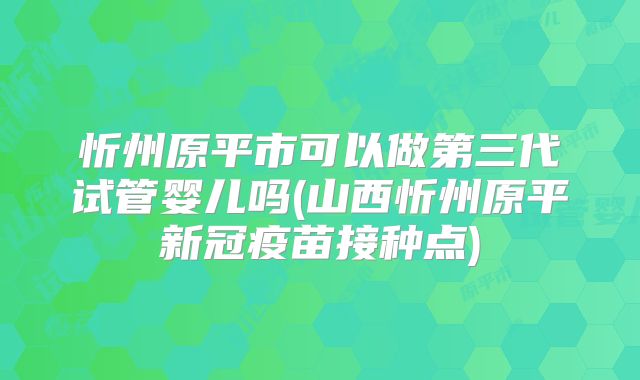 忻州原平市可以做第三代试管婴儿吗(山西忻州原平新冠疫苗接种点)