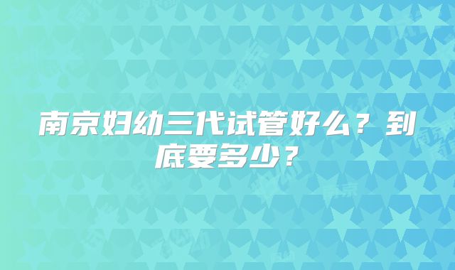 南京妇幼三代试管好么？到底要多少？