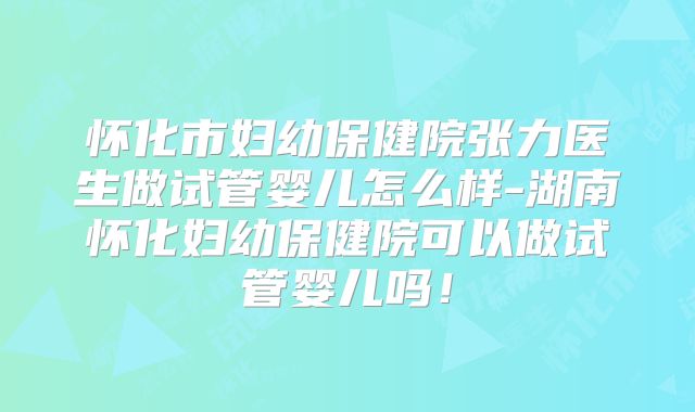 怀化市妇幼保健院张力医生做试管婴儿怎么样-湖南怀化妇幼保健院可以做试管婴儿吗！