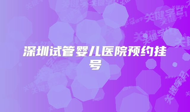 深圳试管婴儿医院预约挂号