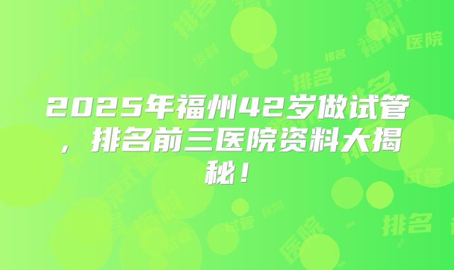 2025年福州42岁做试管，排名前三医院资料大揭秘！