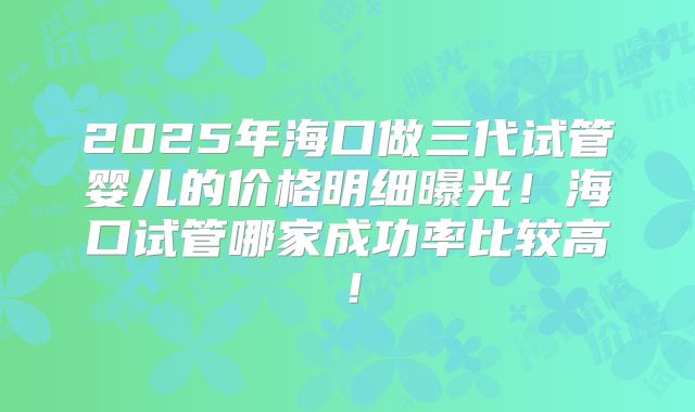 2025年海口做三代试管婴儿的价格明细曝光!海口试管哪家成功率比较高!