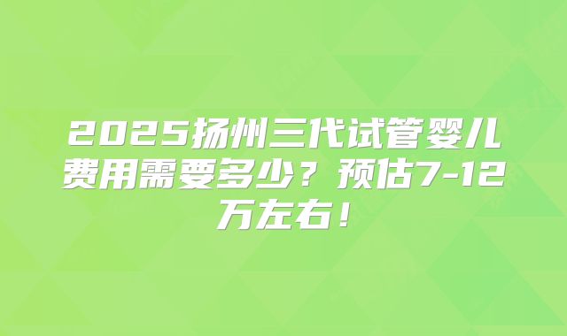 2025扬州三代试管婴儿费用需要多少?预估7-12万左右!