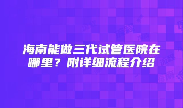 海南能做三代试管医院在哪里？附详细流程介绍