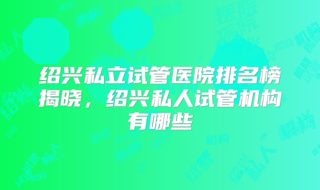绍兴私立试管医院排名榜揭晓，绍兴私人试管机构有哪些