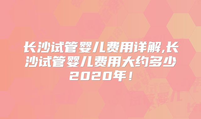长沙试管婴儿费用详解,长沙试管婴儿费用大约多少2020年!