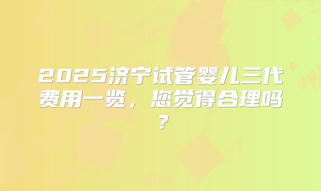 2025济宁试管婴儿三代费用一览，您觉得合理吗？