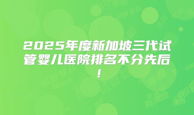 2025年度新加坡三代试管婴儿医院排名不分先后！