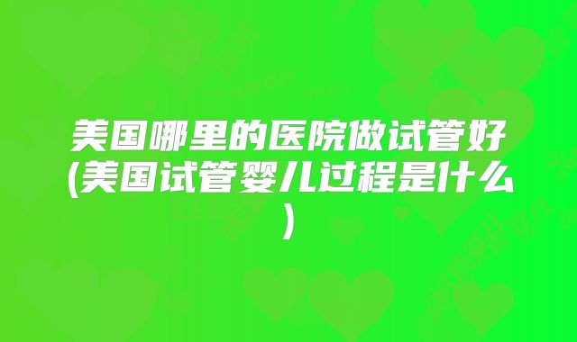 美国哪里的医院做试管好(美国试管婴儿过程是什么)