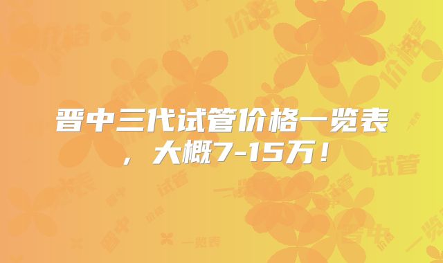 晋中三代试管价格一览表,大概7-15万!