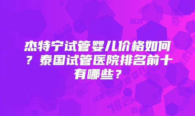 杰特宁试管婴儿价格如何？泰国试管医院排名前十有哪些？