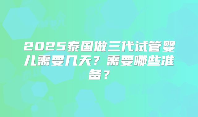 2025泰国做三代试管婴儿需要几天?需要哪些准备?