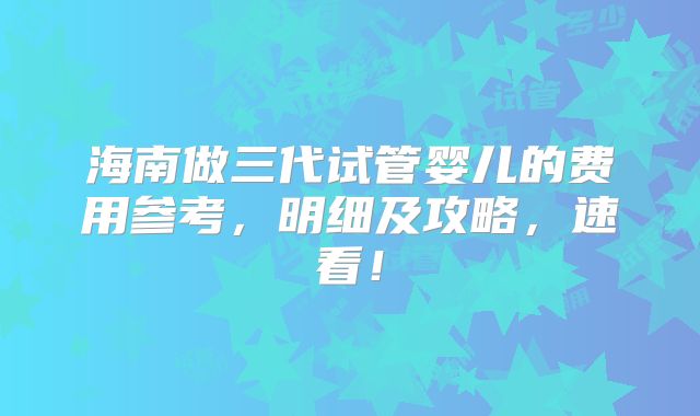 海南做三代试管婴儿的费用参考,明细及攻略,速看!