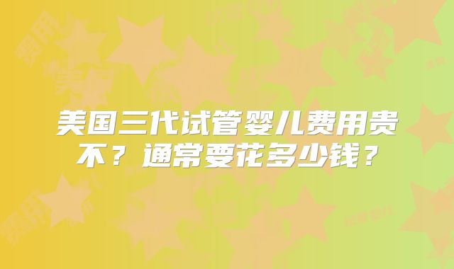 美国三代试管婴儿费用贵不?通常要花多少钱?