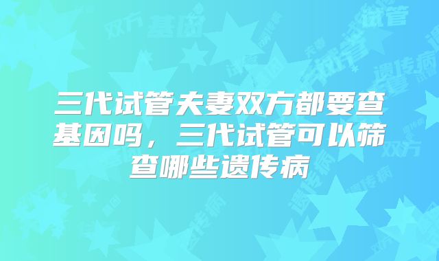 三代试管夫妻双方都要查基因吗,三代试管可以筛查哪些遗传病