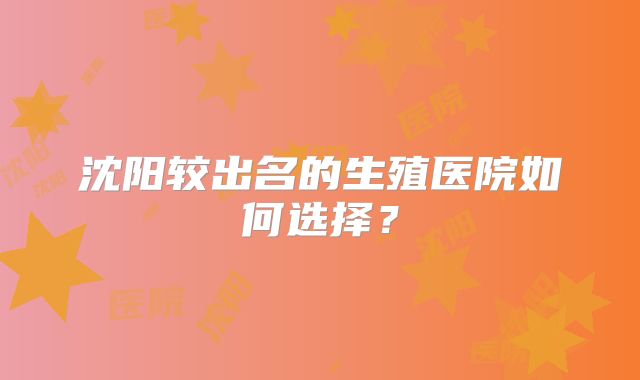 沈阳较出名的生殖医院如何选择？