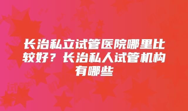 长治私立试管医院哪里比较好?长治私人试管机构有哪些